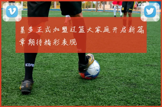 基多正式加盟辽篮大家庭开启新篇章期待精彩表现