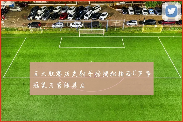 五大联赛历史射手榜揭秘梅西C罗争冠莱万紧随其后