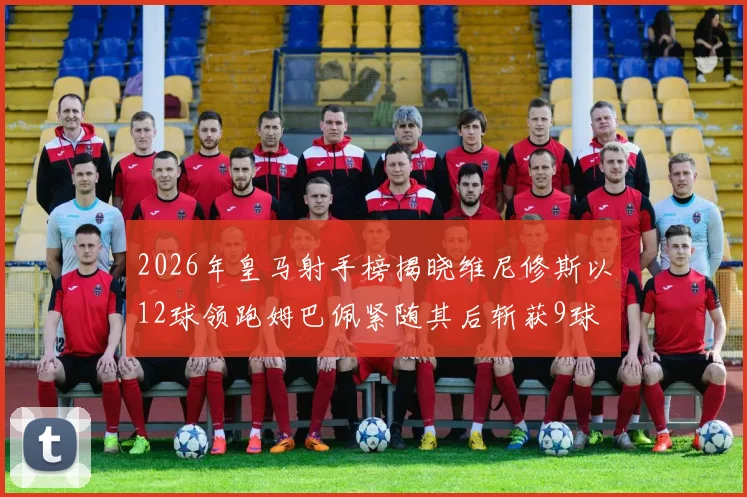 2026年皇马射手榜揭晓维尼修斯以12球领跑姆巴佩紧随其后斩获9球