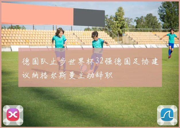 德国队止步世界杯32强德国足协建议纳格尔斯曼主动辞职