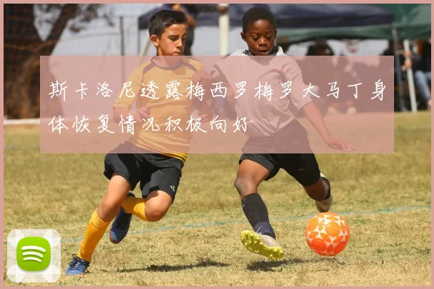 斯卡洛尼透露梅西罗梅罗大马丁身体恢复情况积极向好