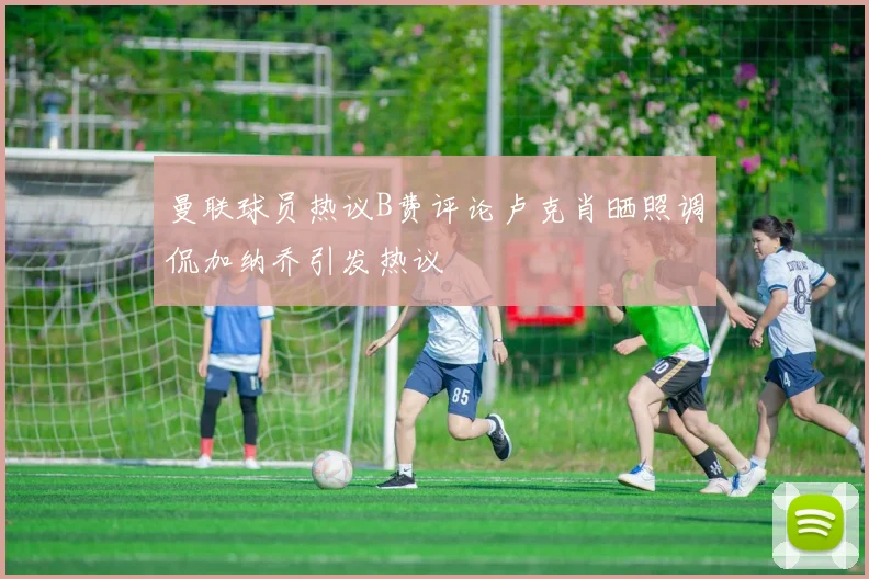 曼联球员热议B费评论卢克肖晒照调侃加纳乔引发热议