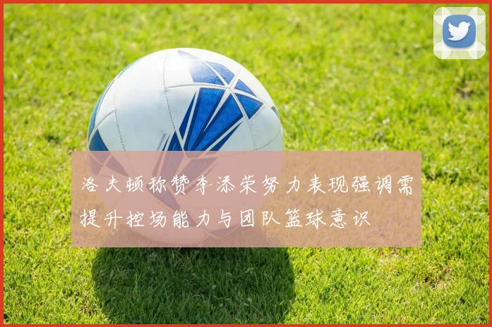 洛夫顿称赞李添荣努力表现强调需提升控场能力与团队篮球意识