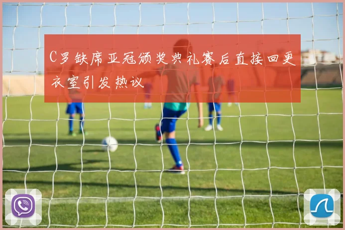 C罗缺席亚冠颁奖典礼赛后直接回更衣室引发热议