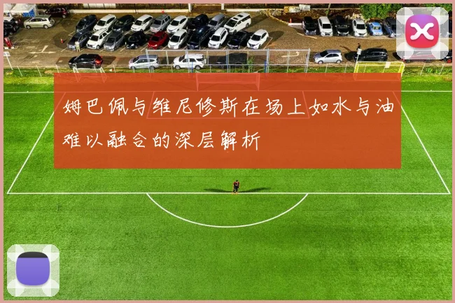 姆巴佩与维尼修斯在场上如水与油难以融合的深层解析