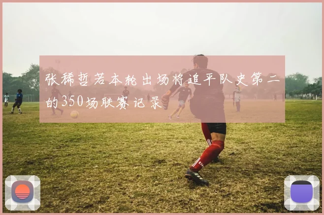 张稀哲若本轮出场将追平队史第二的350场联赛记录