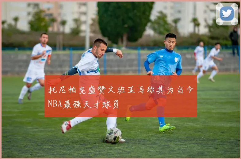 托尼帕克盛赞文班亚马称其为当今NBA最强天才球员