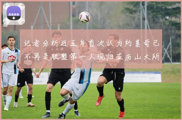 记者分析近五年首次认为约基奇已不再是联盟第一人现归亚历山大所有