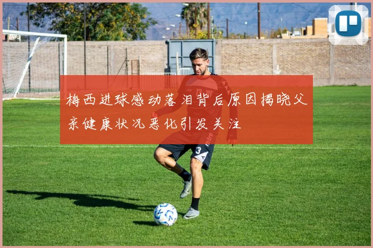 梅西进球感动落泪背后原因揭晓父亲健康状况恶化引发关注