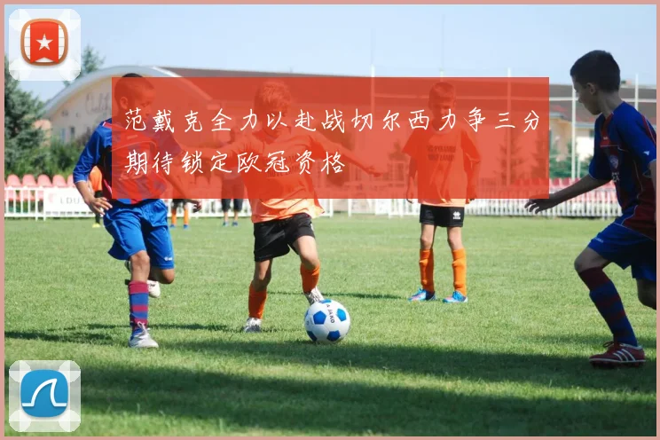 范戴克全力以赴战切尔西力争三分期待锁定欧冠资格