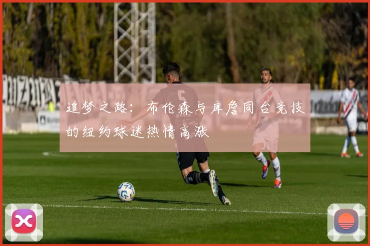 追梦之路：布伦森与库詹同台竞技的纽约球迷热情高涨