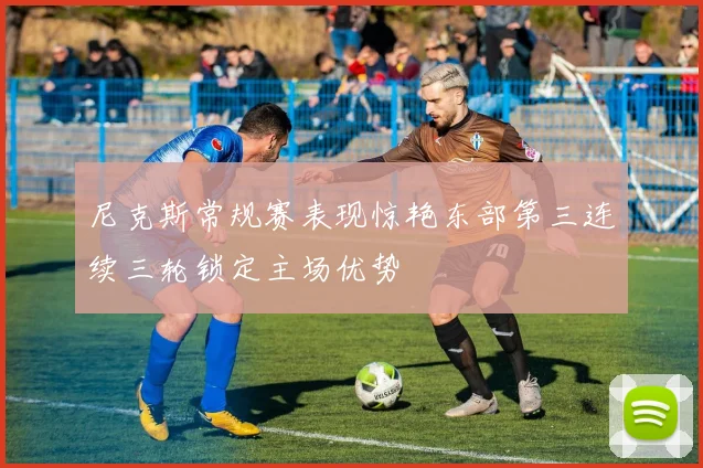 尼克斯常规赛表现惊艳东部第三连续三轮锁定主场优势