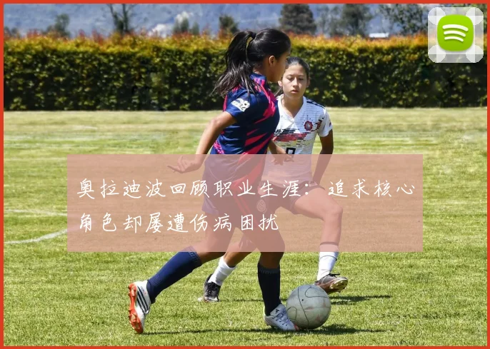 奥拉迪波回顾职业生涯：追求核心角色却屡遭伤病困扰
