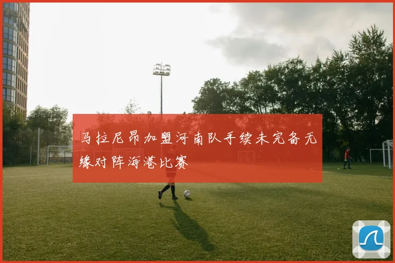 马拉尼昂加盟河南队手续未完备无缘对阵海港比赛
