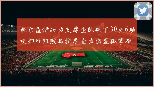 凯尔盖伊独力支撑全队砍下30分6助攻却难阻败局拼尽全力仍显孤掌难鸣