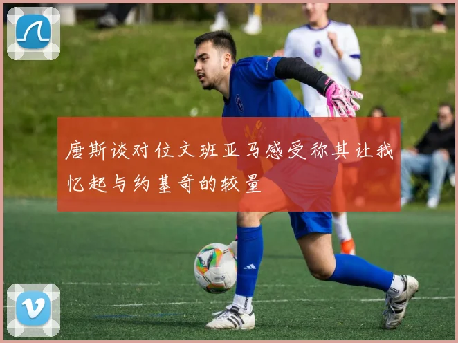 唐斯谈对位文班亚马感受称其让我忆起与约基奇的较量