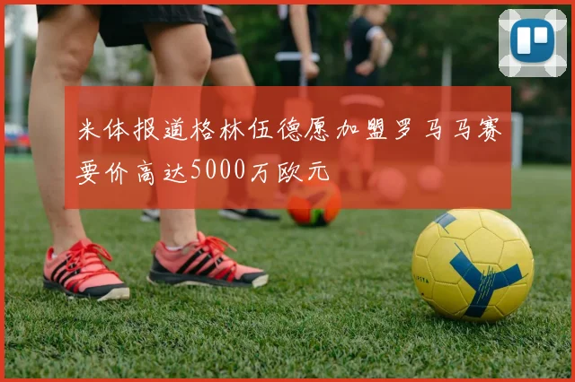 米体报道格林伍德愿加盟罗马马赛要价高达5000万欧元