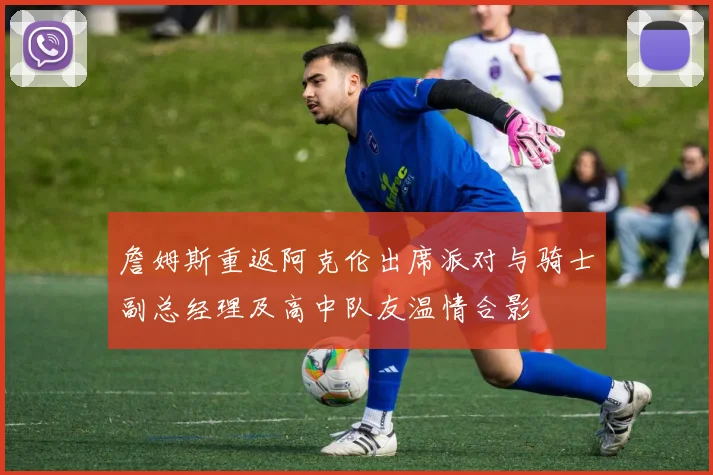詹姆斯重返阿克伦出席派对与骑士副总经理及高中队友温情合影