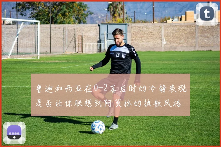 鲁迪加西亚在0-2落后时的冷静表现是否让你联想到阿莫林的执教风格