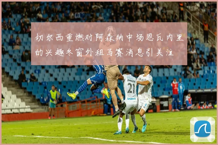 切尔西重燃对阿森纳中场恩瓦内里的兴趣冬窗外租马赛消息引关注