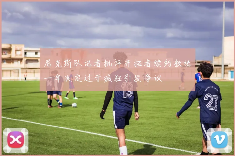 尼克斯队记者批评开拓者续约教练一年决定过于疯狂引发争议