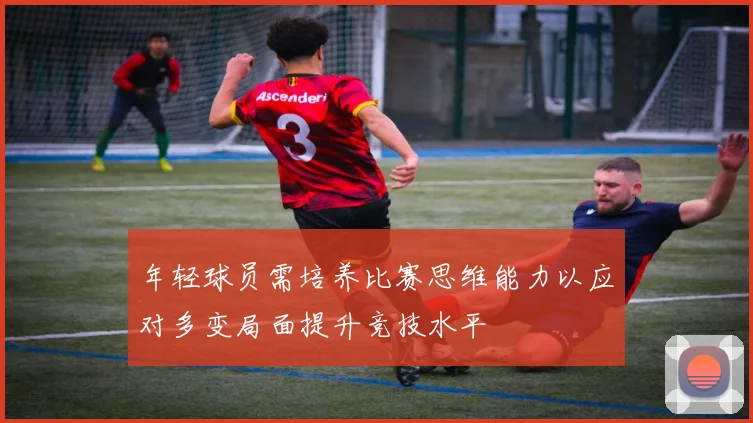 年轻球员需培养比赛思维能力以应对多变局面提升竞技水平