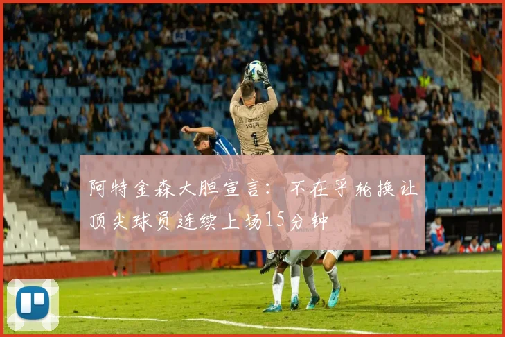 阿特金森大胆宣言：不在乎轮换让顶尖球员连续上场15分钟