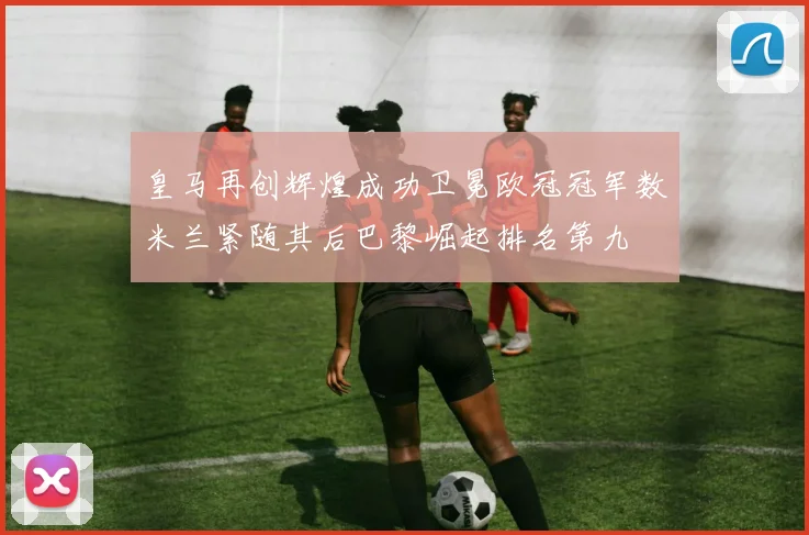 皇马再创辉煌成功卫冕欧冠冠军数米兰紧随其后巴黎崛起排名第九