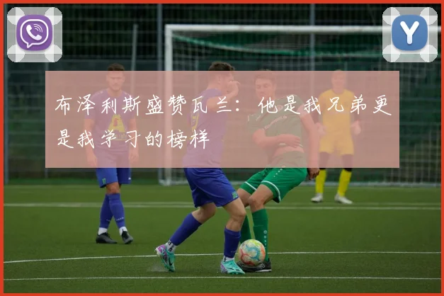 布泽利斯盛赞瓦兰：他是我兄弟更是我学习的榜样