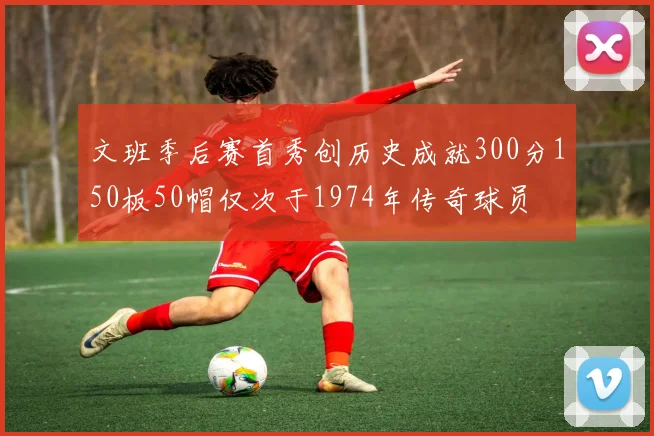 文班季后赛首秀创历史成就300分150板50帽仅次于1974年传奇球员