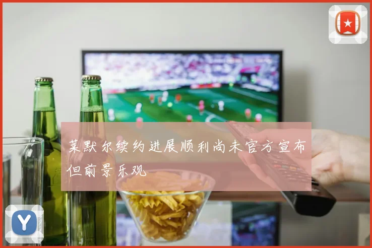 莱默尔续约进展顺利尚未官方宣布但前景乐观