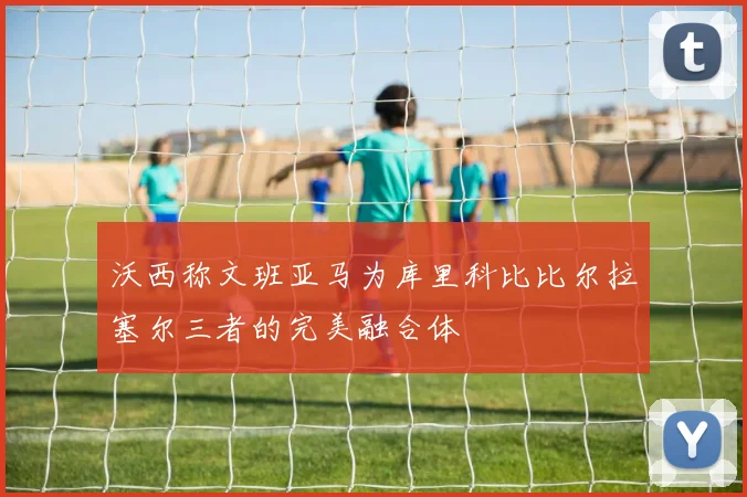 沃西称文班亚马为库里科比比尔拉塞尔三者的完美融合体
