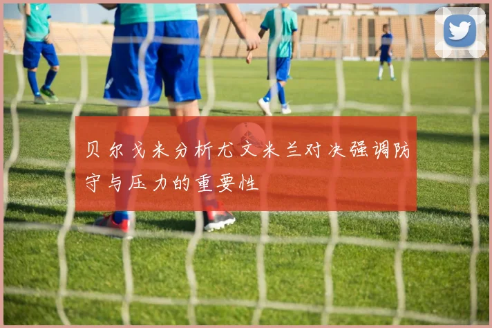 贝尔戈米分析尤文米兰对决强调防守与压力的重要性