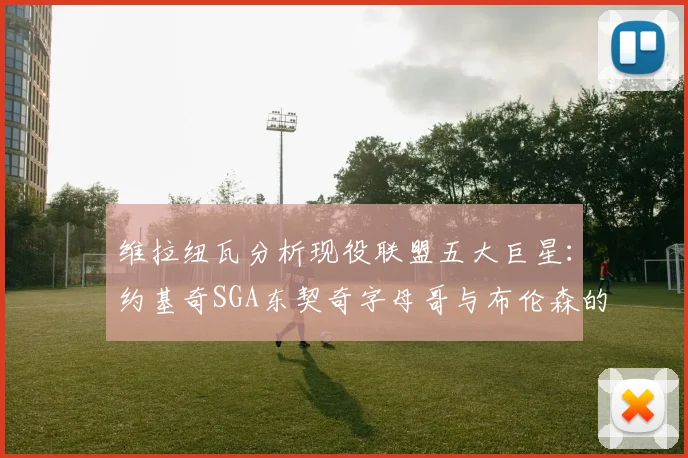 维拉纽瓦分析现役联盟五大巨星：约基奇SGA东契奇字母哥与布伦森的表现与影响